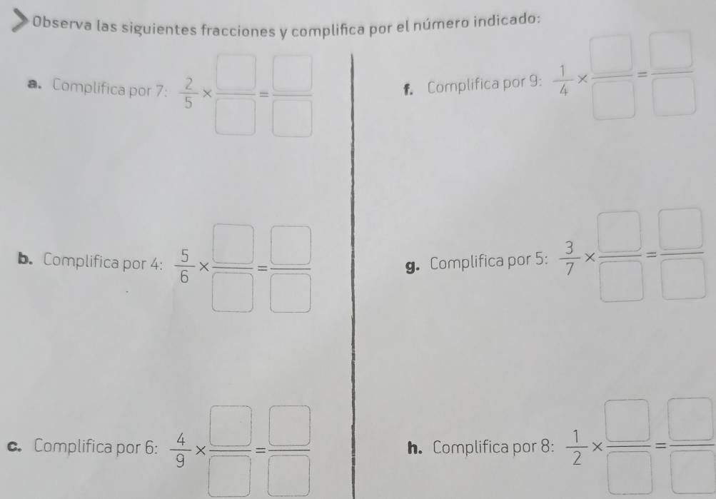 Observa las siguientes fracciones y complifica por el número indicado: 
a. Complifica por 7 :  2/5 *  □ /□  = □ /□   f Complifica por 9 :  1/4 *  □ /□  = □ /□  
b. Complifica por 4 :  5/6 *  □ /□  = □ /□   g. Complifica por 5 :  3/7 *  □ /□  = □ /□  
c. Complifica por 6 :  4/9 *  □ /□  = □ /□   h. Complifica por 8 :  1/2 *  □ /□  = □ /□  