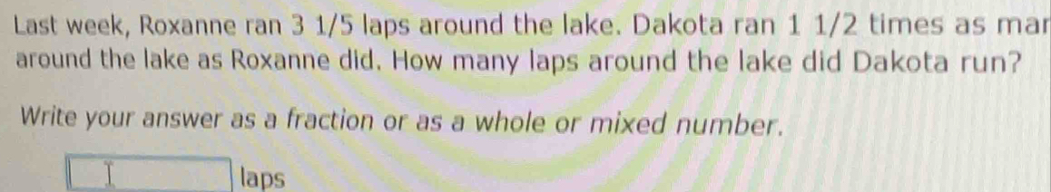 Last week, Roxanne ran 3 1/5 laps around the lake. Dakota ran 1 1/2 times as mar 
around the lake as Roxanne did. How many laps around the lake did Dakota run? 
Write your answer as a fraction or as a whole or mixed number. 
T laps