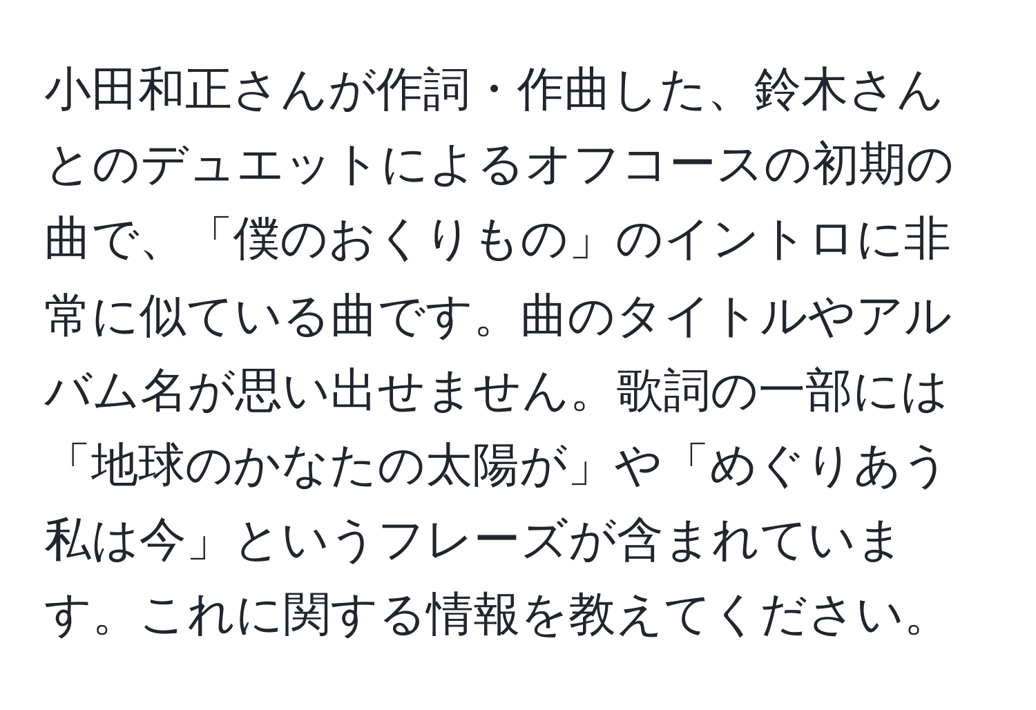 小田和正さんが作詞・作曲した、鈴木さんとのデュエットによるオフコースの初期の曲で、「僕のおくりもの」のイントロに非常に似ている曲です。曲のタイトルやアルバム名が思い出せません。歌詞の一部には「地球のかなたの太陽が」や「めぐりあう 私は今」というフレーズが含まれています。これに関する情報を教えてください。