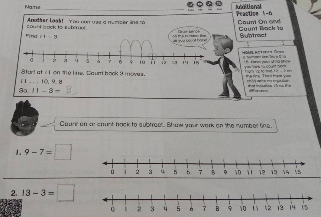 Name Additional 
Practice 1-6 
Another Look! You can use a number line to Count On and 
count back to subtract. 
Draw jumps Count Back to 
Find 11-3. 
on the number line Subtract 
as you count back! 
. 
. 
HOME ACTIVITY Draw 
a number line from 0 to
15. Have your child show 
you how to count back 
Start at 1 I on the line. Count back 3 moves. from 12 to find 12 - 2 on 
the line. Then have your
11. . . 10, 9, 8 child write an equation 
that includes 10 as the 
So, 11-3= _ . difference. 
Count on or count back to subtract. Show your work on the number line. 
1. 9-7=□
2. 13-3=□