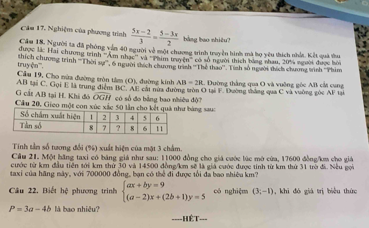 Nghiệm của phương trình  (5x-2)/3 = (5-3x)/2  bằng bao nhiêu?
Câu 18. Người ta đã phỏng vấn 40 người về một chương trình truyền hình mà họ yêu thích nhất. Kết quả thu
được là: Hai chương trình ''Âm nhạc'' và ''Phim truyện'' có số người thích bằng nhau, 20% người được hỏi
thích chương trình ''Thời sự'', 6 người thích chương trình ''Thê thao''. Tính số người thích chương trình ''Phim
truyện''.
Câu 19. Cho nửa đường tròn tâm (O), đường kính AB=2R 1. Đường thẳng qua O và vuông góc AB cắt cung
AB tại C. Gọi E là trung điểm BC. AE cất nửa đường tròn O tại F. Đường thăng qua C và vuỡng gốc AF tại
G cất AB tại H. Khi đó widehat OGH có số đo bằng bao nhiêu độ?
Câu 20. Gieo một con xúc xắc 50 bảng sau:
Tính tần số tương đối (%) xuất hiện của mặt 3 chấm.
Câu 21. Một hãng taxi có bảng giá như sau: 11000 đồng cho giá cước lúc mở cửa, 17600 đồng/km cho giả
cước từ km đầu tiên tới km thứ 30 và 14500 đồng/km sẽ là giá cước được tính từ km thứ 31 trở đi. Nều gọi
taxi của hãng này, với 700000 đồng, bạn có thể đi được tối đa bao nhiêu km?
Câu 22. Biết hệ phương trình beginarrayl ax+by=9 (a-2)x+(2b+1)y=5endarray. có nghiệm (3;-1) , khi đó giá trị biều thức
P=3a-4b là bao nhiêu?
---- - Hét- ___