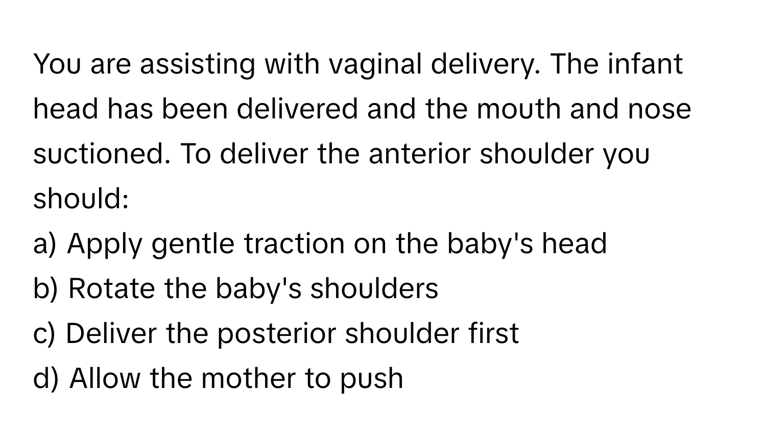 You are assisting with vaginal delivery. The infant head has been delivered and the mouth and nose suctioned. To deliver the anterior shoulder you should:

a) Apply gentle traction on the baby's head 
b) Rotate the baby's shoulders 
c) Deliver the posterior shoulder first 
d) Allow the mother to push