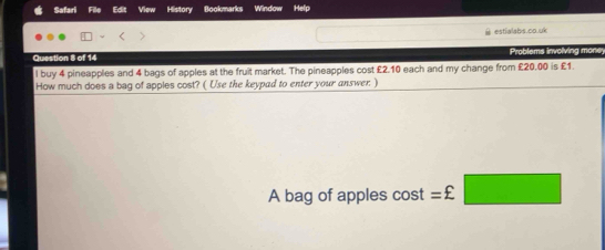 Safari File Edit View History Bookmarks Window Help 
estialabs.co.uk 
Question 8 of 14 Problems involving money 
l buy 4 pineapples and 4 bags of apples at the fruit market. The pineapples cost £2.10 each and my change from £20.00 is £1. 
How much does a bag of apples cost? ( Use the keypad to enter your answer. ) 
A bag of apples cos t=£□