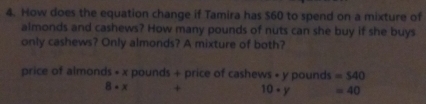 How does the equation change if Tamira has $60 to spend on a mixture of 
almonds and cashews? How many pounds of nuts can she buy if she buys 
only cashews? Only almonds? A mixture of both? 
price of almonds * x pounds + price of cashews • y pounds =540
8· x + 10+y =40