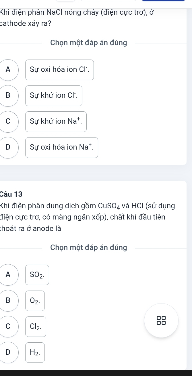 Khi điện phân NaCl nóng chảy (điện cực trơ), ở
cathode xảy ra?
Chọn một đáp án đúng
A Sự oxi hóa ion Cl.
B Sự khử ion Cl .
C Sự khử ion Na†.
D Sự oxi hóa ion Na*.
Câu 13
Khi điện phân dung dịch gồm CuSO_4 và HCI (sử dụng
điện cực trơ, có màng ngăn xốp), chất khí đầu tiên
thoát ra ở anode là
Chọn một đáp án đúng
A SO_2.
B O_2. 
□□
C Cl_2.
□□
D H_2.