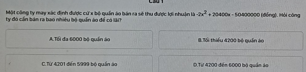 Cau
Một công ty may xác định được cứ x bộ quần áo bán ra sẽ thu được lợi nhuận là -2x^2+20400x-50400000 (đồng). Hỏi công
ty đó cần bán ra bao nhiêu bộ quần áo để có lãi?
A.Tối đa 6000 bộ quần áo B.Tối thiểu 4200 bộ quần áo
C.Từ 4201 đến 5999 bộ quần ảo D.Từ 4200 đến 6000 bộ quần áo