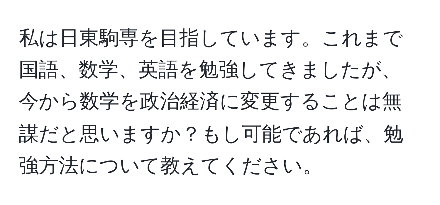 私は日東駒専を目指しています。これまで国語、数学、英語を勉強してきましたが、今から数学を政治経済に変更することは無謀だと思いますか？もし可能であれば、勉強方法について教えてください。