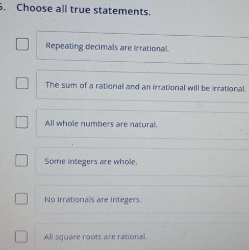 Choose all true statements.
Repeating decimals are irrational.
The sum of a rational and an irrational will be irrational.
All whole numbers are natural.
Some integers are whole.
No Irrationals are integers.
All square roots are rational.