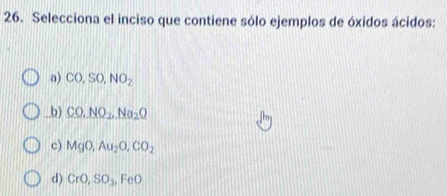 Selecciona el inciso que contiene sólo ejemplos de óxidos ácidos:
a) CO, SO, NO_2
b) CO,NO_2,Na_2Q
c) MgO, Au_2O, CO_2
d) CrO, SO_3, FeO