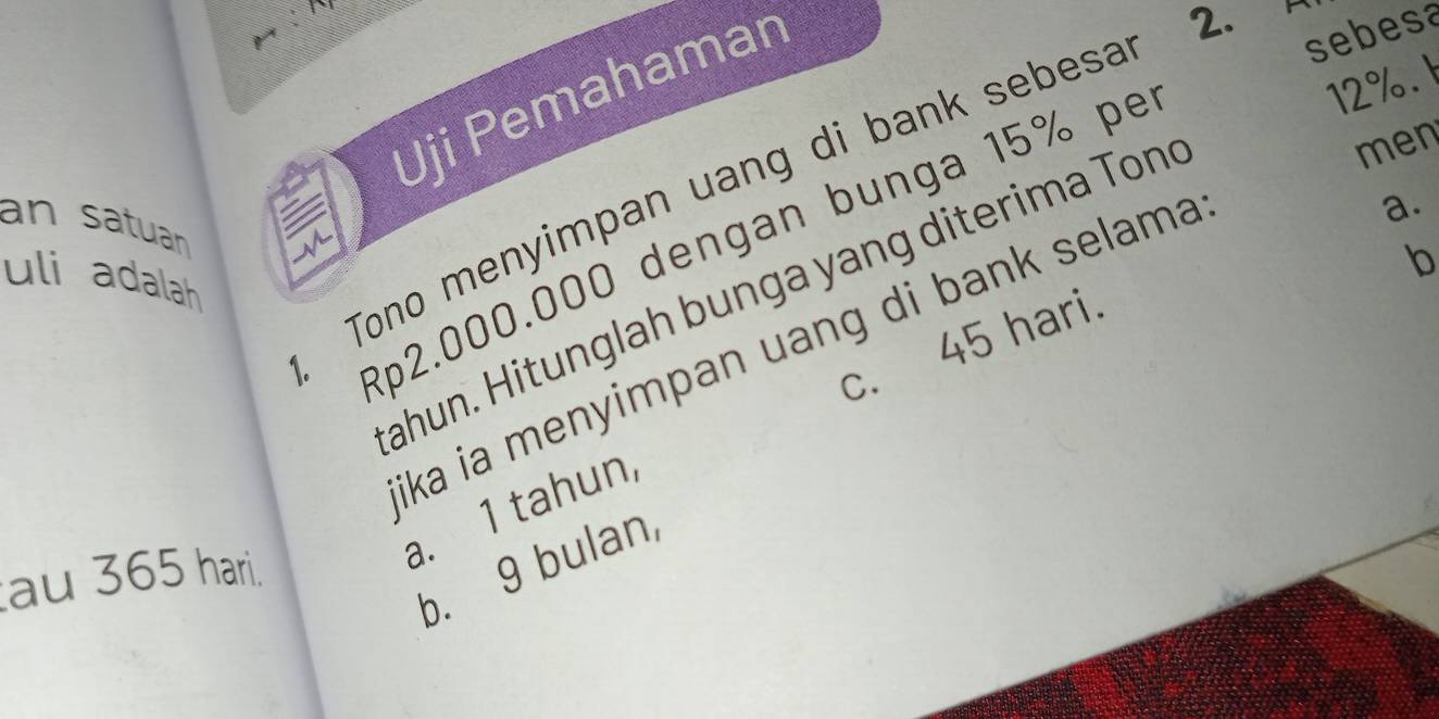 Uji Pemahamar
2.
Tono menyimpan uang di bank sebesa
sebesa
men
an satuan
Rp2.000.000 dengan bunga 15% pe
12%. 
b
uli adalah
ahun. Hitunglah bunga yang diterima Ton
c. 45 hari.
ika ia menyimpan uang di bank selama
a.
a. 1 tahun
b. 9 bulan
au 365 hari.