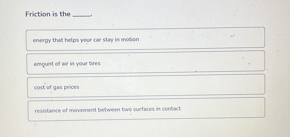 Friction is the _.
energy that helps your car stay in motion
amount of air in your tires
cost of gas prices
resistance of movement between two surfaces in contact