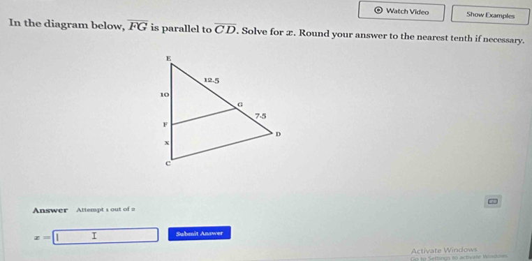 Watch Video Show Examples
In the diagram below, overline FG is parallel to overline CD. Solve for x. Round your answer to the nearest tenth if necessary.
Answer Attempt 1 out of 2
x= I Submit Answer
Activate Windows
Go to Settings to activate Windows