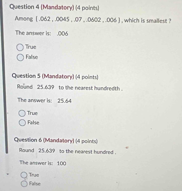 (Mandatory) (4 points)
Among  .062 , .0045 , .07 , .0602 , .006  , which is smallest ?
The answer is:.006
True
False
Question 5 (Mandatory) (4 points)
Round 25.639 to the nearest hundredth .
The answer is: 25.64
True
False
Question 6 (Mandatory) (4 points)
Round 25.639 to the nearest hundred .
The answer is: 100
True
False