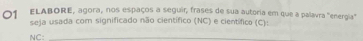 ELABORE, agora, nos espaços a seguir, frases de sua autoria em que a palavra "energia" 
seja usada com significado não científico (NC) e científico (C): 
NC:_