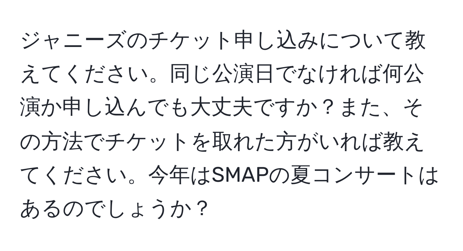 ジャニーズのチケット申し込みについて教えてください。同じ公演日でなければ何公演か申し込んでも大丈夫ですか？また、その方法でチケットを取れた方がいれば教えてください。今年はSMAPの夏コンサートはあるのでしょうか？