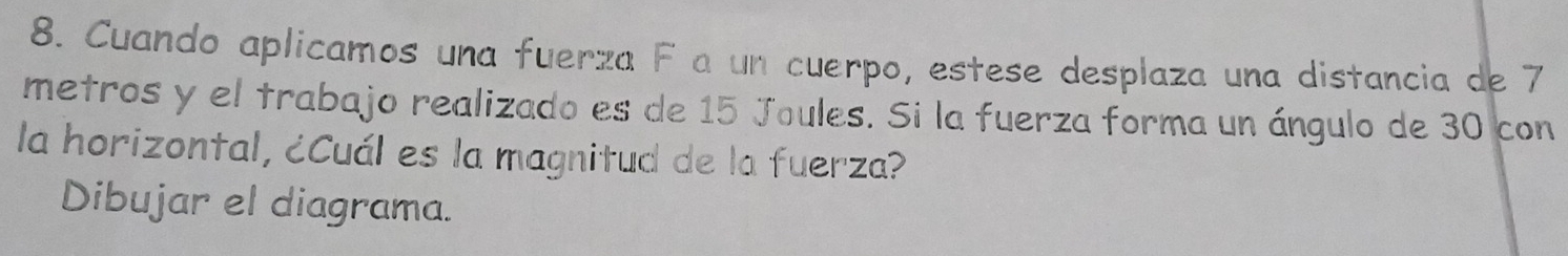 Cuando aplicamos una fuerza F a un cuerpo, estese desplaza una distancia de 7
metros y el trabajo realizado es de 15 Joules. Si la fuerza forma un ángulo de 30 con 
la horizontal, ¿Cuál es la magnitud de la fuerza? 
Dibujar el diagrama.