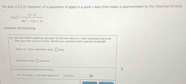 The area A(x) (in hectares) of a population of algae in a pond x days from today is approximated by the following formula.
A(x)= (x+11)/4x^2-12x+11 
Complete the following. 
(a) Use the ALEKS graphing calculator to find the value of x that maximizes the area. 
Then give the maximum area. Round your answers to the nearest hundredth. 
Value of x that maximizes area: □ days
Maximum area: □ hectares
(b) Complete the following sentence. 
For very large », the area appears to undefined