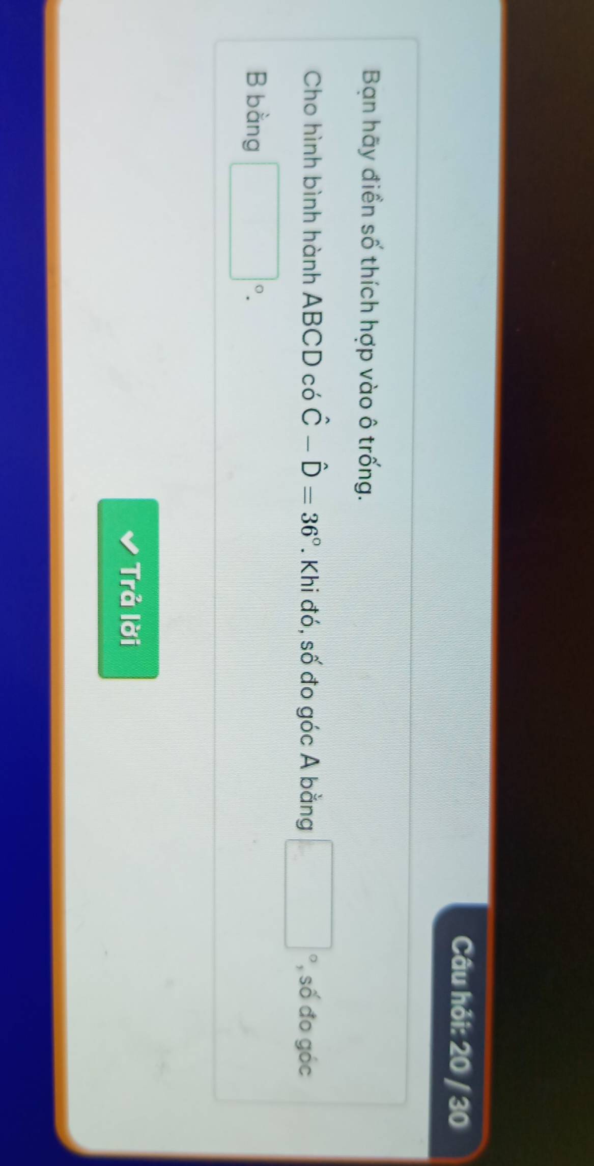 Câu hỏi: 20 / 30 
Bạn hãy điền số thích hợp vào ô trống. 
Cho hình bình hành ABCD có hat C-hat D=36°. Khi đó, số đo góc A bằng □ số đo góc
B bằng □°. 
Trả lời