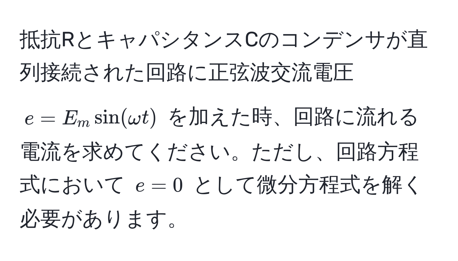 抵抗RとキャパシタンスCのコンデンサが直列接続された回路に正弦波交流電圧 $e = E_m sin(omega t)$ を加えた時、回路に流れる電流を求めてください。ただし、回路方程式において $e=0$ として微分方程式を解く必要があります。