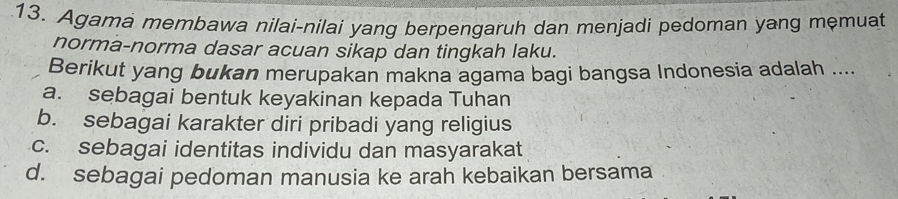 Agama membawa nilai-nilai yang berpengaruh dan menjadi pedoman yang mẹmuat
norma-norma dasar acuan sikap dan tingkah laku.
Berikut yang bukan merupakan makna agama bagi bangsa Indonesia adalah ....
a. sebagai bentuk keyakinan kepada Tuhan
b. sebagai karakter diri pribadi yang religius
c. sebagai identitas individu dan masyarakat
d. sebagai pedoman manusia ke arah kebaikan bersama