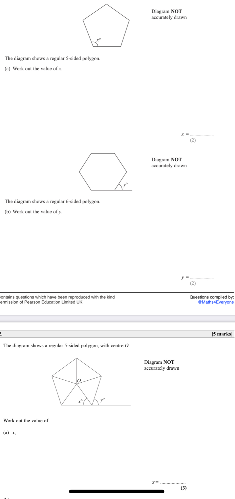 Diagram NOT
accurately drawn
The diagram shows a regular 5-sided polygon.
(a) Work out the value of x.
_ x=
(2)
Diagram NOT
accurately drawn
The diagram shows a regular 6-sided polygon.
(b) Work out the value of y.
_ y=
(2)
Contains questions which have been reproduced with the kind Questions compiled by:
ermission of Pearson Education Limited UK @Maths4Everyone
[5 marks]
The diagram shows a regular 5-sided polygon, with centre O.
Diagram NOT
accurately drawn
Work out the value of
(a) x,
x=
_
(3)