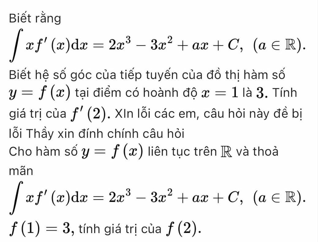 Biết rằng
∈t xf'(x)dx=2x^3-3x^2+ax+C, (a∈ R). 
Biết hệ số góc của tiếp tuyến của đồ thị hàm số
y=f(x) tại điểm có hoành độ x=1 là 3. Tính 
giá trị của f'(2). XIn lỗi các em, câu hỏi này đề bị 
Iỗi Thầy xin đính chính câu hỏi 
Cho hàm số y=f(x) liên tục trên R và thoả 
mãn
∈t xf'(x)dx=2x^3-3x^2+ax+C, (a∈ R).
f(1)=3 , tính giá trị của f(2).