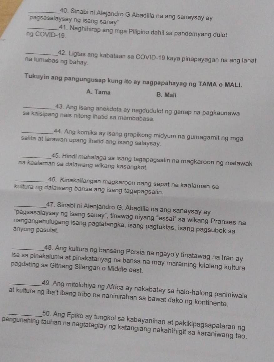 Sinabi ni Alejandro G Abadilla na ang sanaysay ay
"pagsasalaysay ng isang sanay"
_41. Naghihirap ang mga Pilipino dahil sa pandemyang dulot
ng COVID-19.
_42. Ligtas ang kabataan sa COVID-19 kaya pinapayagan na ang lahat
na lumabas ng bahay.
Tukuyin ang pangungusap kung ito ay nagpapahayag ng TAMA o MALI.
A. Tama B. Mali
_43. Ang isang anekdota ay nagdudulot ng ganap na pagkaunawa
sa kaisipang nais nitong ihatid sa mambabasa.
_44. Ang komiks ay isang grapikong midyum na gumagamit ng mga
salita at larawan upang ihatid ang isang salaysay.
_45. Hindi mahalaga sa isang tagapagsalin na magkaroon ng malawak
na kaalaman sa dalawang wikang kasangkot.
_46. Kinakailangan magkaroon nang sapat na kaalaman sa
kultura ng dalawang bansa ang isang tagapagsalin.
_47. Sinabi ni Alenjandro G. Abadilla na ang sanaysay ay
"pagsasalaysay ng isang sanay”, tinawag niyang “essai" sa wikang Pranses na
nangangahulugang isang pagtatangka, isang pagtuklas, isang pagsubok sa
anyong pasulat.
_48. Ang kultura ng bansang Persia na ngayo'y tinatawag na Iran ay
isa sa pinakaluma at pinakatanyag na bansa na may maraming kilalang kultura
pagdating sa Gitnang Silangan o Middle east.
_49. Ang mitolohiya ng Africa ay nakabatay sa halo-halong paniniwala
at kultura ng iba't ibang tribo na naninirahan sa bawat dako ng kontinente.
_50. Ang Epiko ay tungkol sa kabayanihan at pakikipagsapalaran ng
pangunahing tauhan na nagtataglay ng katangiang nakahihigit sa karaniwang tao.