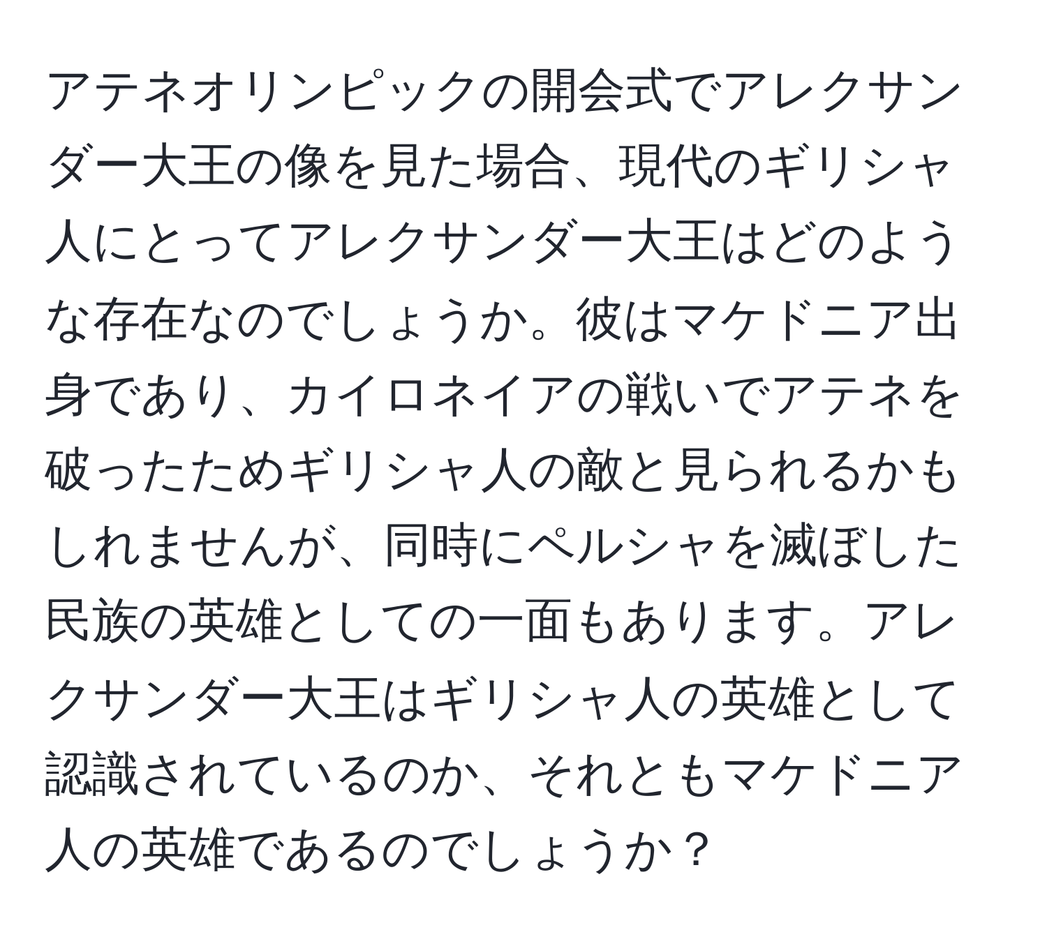 アテネオリンピックの開会式でアレクサンダー大王の像を見た場合、現代のギリシャ人にとってアレクサンダー大王はどのような存在なのでしょうか。彼はマケドニア出身であり、カイロネイアの戦いでアテネを破ったためギリシャ人の敵と見られるかもしれませんが、同時にペルシャを滅ぼした民族の英雄としての一面もあります。アレクサンダー大王はギリシャ人の英雄として認識されているのか、それともマケドニア人の英雄であるのでしょうか？