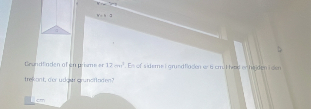 romiang
V=h
。 
Grundfladen af en prisme er 12cm^2. En af siderne i grundfladen er 6 cm. Hvad er højden i den 
trekant, der udgør grundfladen?
cm