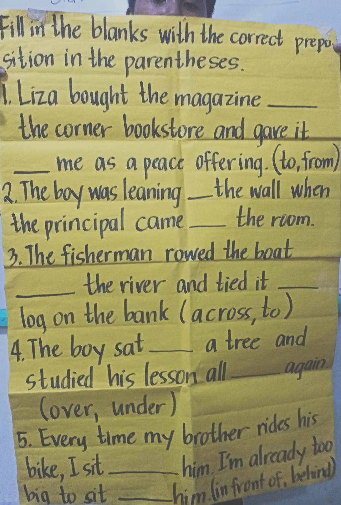 Fill in the blanks with the correct prepor 
sition in the parentheses. 
1. Liza bought the magazine_ 
the corner bookstore and gave it 
_me as a peace offering. (to, from) 
a. The boy was leaning _the wall when 
the principal came_ 
the room. 
3. The fisherman rowed the boat 
_the river and tied it_ 
log on the bank (across, to) 
4. The boy sat _a tree and 
studied his lesson all_ 
again. 
(over, under) 
5. Every time my brother rides his 
bike, I sit_ 
him. I'm already too. 
big to sit_ 
him. (in front of, behind)