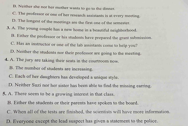 B. Neither she nor her mother wants to go to the dinner.
C. The professor or one of her research assistants is at every meeting.
D. The longest of the meetings are the first one of the semester.
3. A. The young couple has a new home in a beautiful neighborhood.
B. Either the professor or his students have prepared the grant submission.
C. Has an instructor or one of the lab assistants come to help you?
D. Neither the students nor their professor are going to the meeting.
4. A. The jury are taking their seats in the courtroom now.
B. The number of students are increasing.
C. Each of her daughters has developed a unique style.
D. Neither Suzi nor her sister has been able to find the missing earring.
5. A. There seem to be a growing interest in that class.
B. Either the students or their parents have spoken to the board.
C. When all of the tests are finished, the scientists will have more information.
D. Everyone except the lead suspect has given a statement to the police.