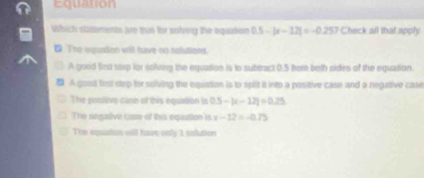 Equation
Which statements me trun for solving the equation 0.5-|x-12|=-0.257 Check all that apply
The wquntion will have no rolutions.
A good first step for soling the equation is to subtract 0.5 from both sides of the equation.
A good fest step for solving the equation is to spit it into a positive case and a negative case
The pooltive cann of this equation is 0.5-|t-12|=0.25
The segative casso of this equition is x-12=-0.75
The equatsm will have only 1 nolution