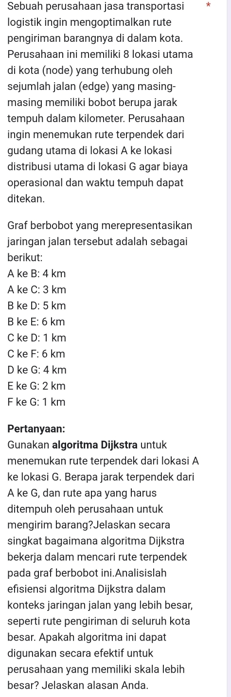 Sebuah perusahaan jasa transportasi
logistik ingin mengoptimalkan rute
pengiriman barangnya di dalam kota.
Perusahaan ini memiliki 8 lokasi utama
di kota (node) yang terhubung oleh
sejumlah jalan (edge) yang masing-
masing memiliki bobot berupa jarak
tempuh dalam kilometer. Perusahaan
ingin menemukan rute terpendek dari
gudang utama di lokasi A ke lokasi
distribusi utama di lokasi G agar biaya
operasional dan waktu tempuh dapat
ditekan.
Graf berbobot yang merepresentasikan
jaringan jalan tersebut adalah sebagai
berikut:
A ke B: 4 km
A ke c:3 km
B ke D:5k m
B ke E:6km
C ke D:1km 1
C ke F:6k m
D ke G:4 km
E ke G:2k m
F ke G:1kr n
Pertanyaan:
Gunakan algoritma Dijkstra untuk
menemukan rute terpendek dari Iokasi A
ke lokasi G. Berapa jarak terpendek dari
A ke G, dan rute apa yang harus
ditempuh oleh perusahaan untuk
mengirim barang?Jelaskan secara
singkat bagaimana algoritma Dijkstra
bekerja dalam mencari rute terpendek
pada graf berbobot ini.Analisislah
efisiensi algoritma Dijkstra dalam
konteks jaringan jalan yang lebih besar,
seperti rute pengiriman di seluruh kota
besar. Apakah algoritma ini dapat
digunakan secara efektif untuk
perusahaan yang memiliki skala lebih
besar? Jelaskan alasan Anda.