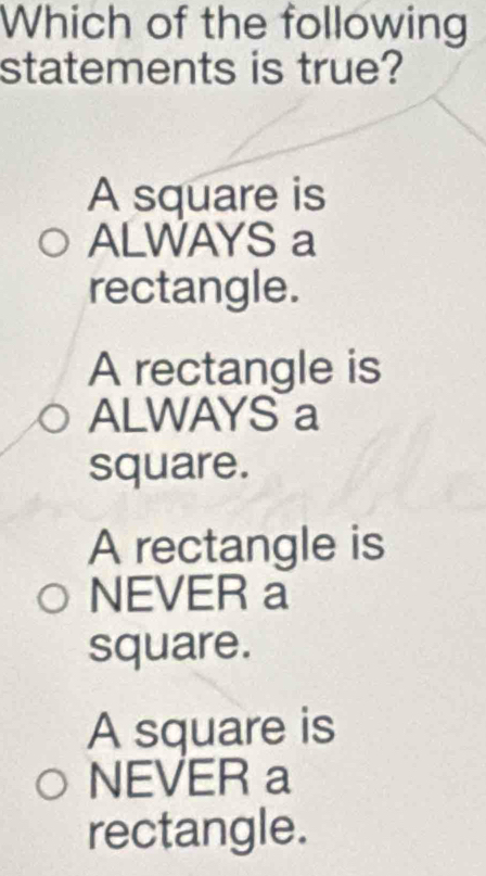 Which of the following
statements is true?
A square is
ALWAYS a
rectangle.
A rectangle is
ALWAYS a
square.
A rectangle is
NEVER a
square.
A square is
NEVER a
rectangle.