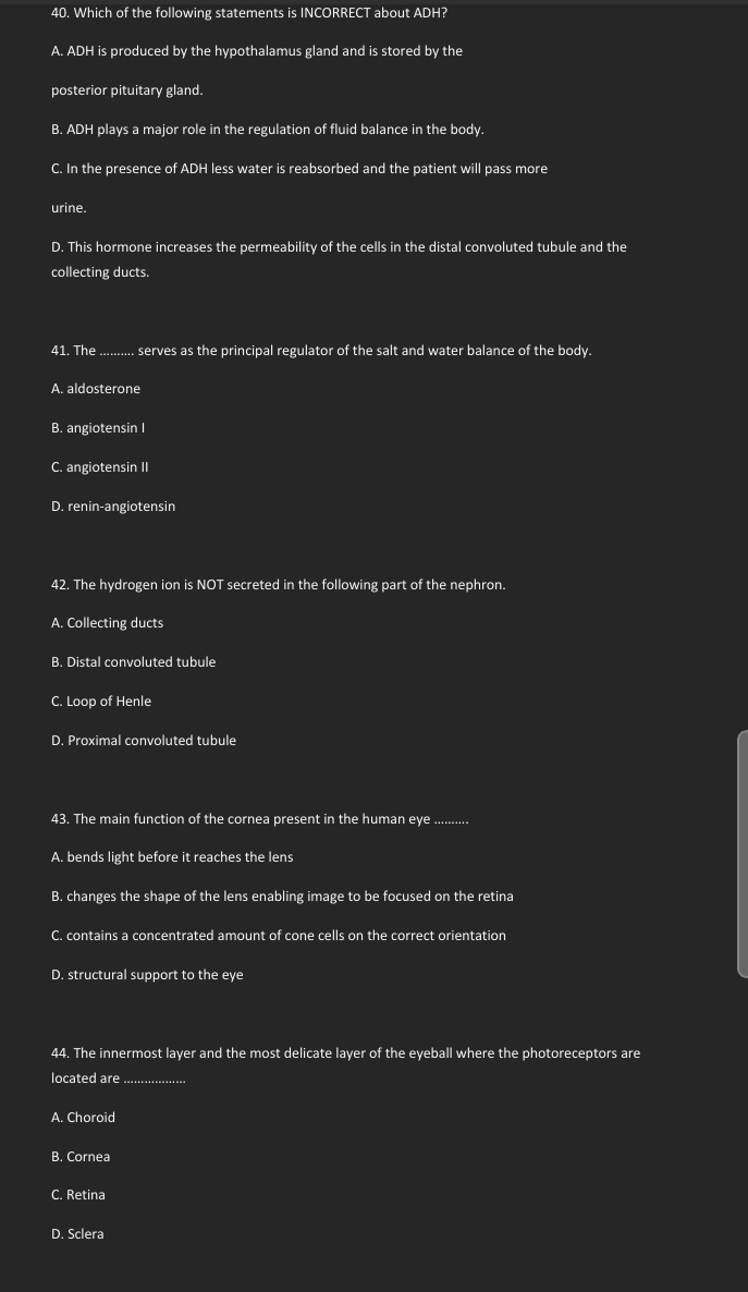 Which of the following statements is INCORRECT about ADH?
A. ADH is produced by the hypothalamus gland and is stored by the
posterior pituitary gland.
B. ADH plays a major role in the regulation of fluid balance in the body.
C. In the presence of ADH less water is reabsorbed and the patient will pass more
urine.
D. This hormone increases the permeability of the cells in the distal convoluted tubule and the
collecting ducts.
41. The _serves as the principal regulator of the salt and water balance of the body.
A. aldosterone
B. angiotensin I
C. angiotensin II
D. renin-angiotensin
42. The hydrogen ion is NOT secreted in the following part of the nephron.
A. Collecting ducts
B. Distal convoluted tubule
C. Loop of Henle
D. Proximal convoluted tubule
43. The main function of the cornea present in the human eye ..........
A. bends light before it reaches the lens
B. changes the shape of the lens enabling image to be focused on the retina
C. contains a concentrated amount of cone cells on the correct orientation
D. structural support to the eye
44. The innermost layer and the most delicate layer of the eyeball where the photoreceptors are
located are_
A. Choroid
B. Cornea
C. Retina
D. Sclera