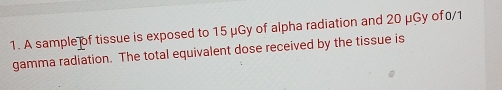 A sample of tissue is exposed to 15 μGy of alpha radiation and 20 μGy of0/1
gamma radiation. The total equivalent dose received by the tissue is