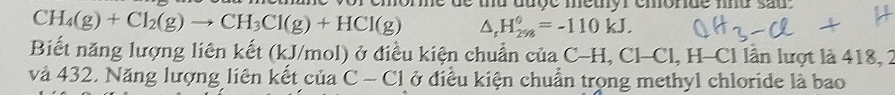 ore de ud auge metyr emorde und sau.
CH_4(g)+Cl_2(g)to CH_3Cl(g)+HCl(g)
△ _1H_(298)^0=-110kJ. 
Biết năng lượng liên kết (kJ/mol) ở điều kiện chuẩn của C-H, Cl-Cl, H-Cl lần lượt là 418, 2
và 432. Năng lượng liên kết của C - Cl ở điều kiện chuẩn trong methyl chloride là bao