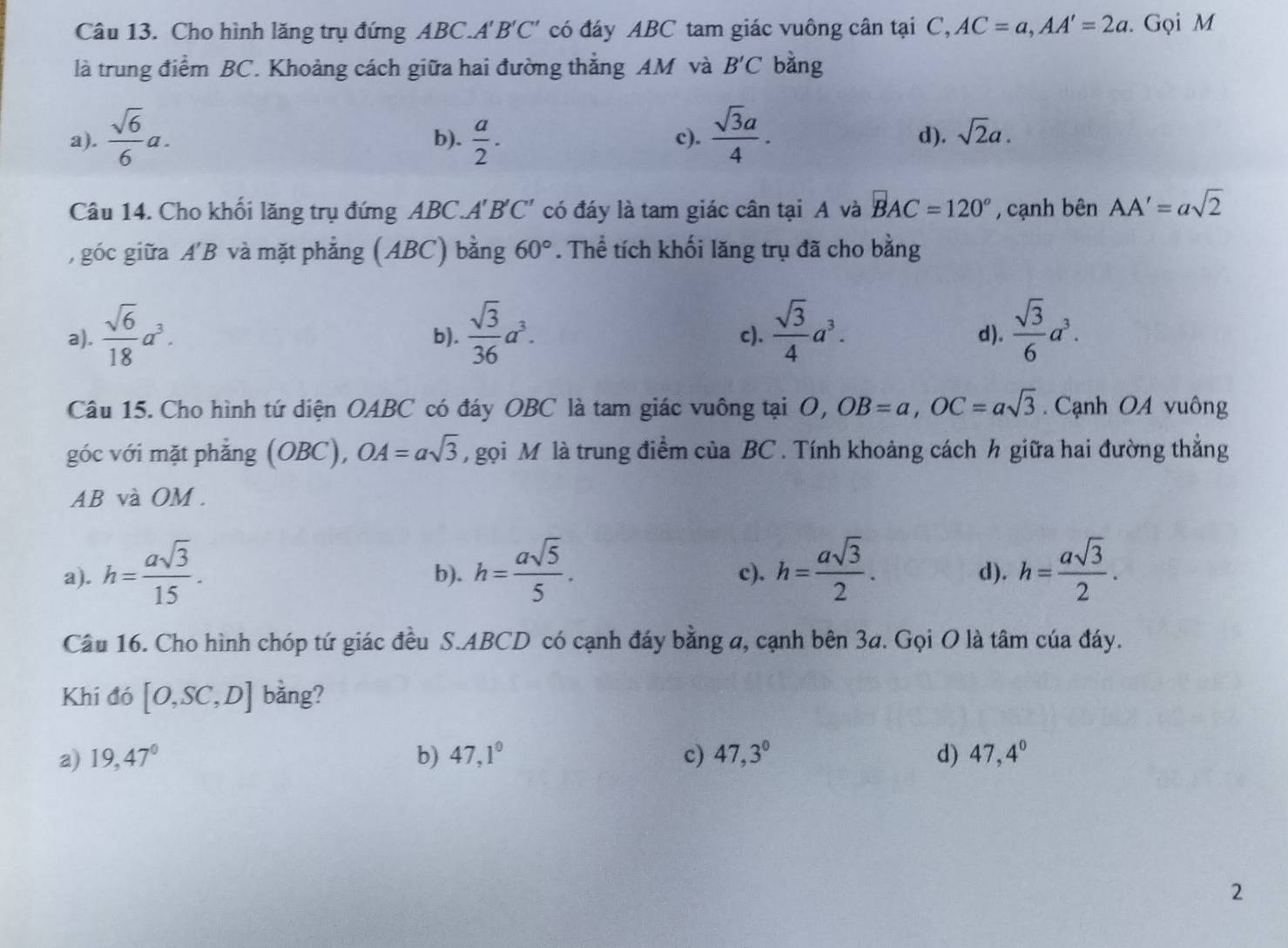 Cho hình lăng trụ đứng ABC.A'. B'C' có đáy ABC tam giác vuông cân tại C, AC=a,AA'=2a. Gọi M
là trung điểm BC. Khoảng cách giữa hai đường thẳng AM và B'C bằng
a).  sqrt(6)/6 a. b).  a/2 . c).  sqrt(3)a/4 . d). sqrt(2)a.
Câu 14. Cho khối lăng trụ đứng ABC.A'B'C' có đáy là tam giác cân tại A và BAC=120° , cạnh bên AA'=asqrt(2)
, góc giữa A'B và mặt phẳng (ABC) bằng 60°. Thể tích khối lăng trụ đã cho bằng
a).  sqrt(6)/18 a^3. b).  sqrt(3)/36 a^3. c).  sqrt(3)/4 a^3. d).  sqrt(3)/6 a^3.
Câu 15. Cho hình tứ diện OABC có đáy OBC là tam giác vuông tại O,OB=a,OC=asqrt(3). Cạnh OA vuông
góc với mặt phẳng (OBC), OA=asqrt(3) ,  gọi M là trung điểm của BC . Tính khoảng cách h giữa hai đường thắng
AB và OM.
a). h= asqrt(3)/15 . b). h= asqrt(5)/5 . c). h= asqrt(3)/2 . d). h= asqrt(3)/2 .
Câu 16. Cho hình chóp tứ giác đều S.ABCD có cạnh đáy bằng a, cạnh bên 3a. Gọi O là tâm của đáy.
Khi đó [O,SC,D] bằng?
a) 19,47° b) 47,1° c) 47,3° d) 47,4°
2