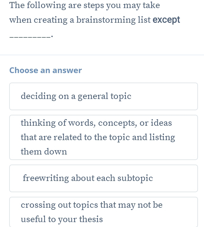 The following are steps you may take
when creating a brainstorming list except
_
Choose an answer
deciding on a general topic
thinking of words, concepts, or ideas
that are related to the topic and listing
them down
freewriting about each subtopic
crossing out topics that may not be
useful to your thesis