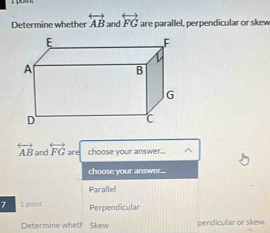 Ipoint
Determine whether overleftrightarrow AB and overleftrightarrow FG are parallel, perpendicular or skew
overleftrightarrow AB and overleftrightarrow FG are 1 choose your answer...
choose your answer...
Parallel
7 1 point
Perpendicular
Determine wheth Skew pendicular or skew.