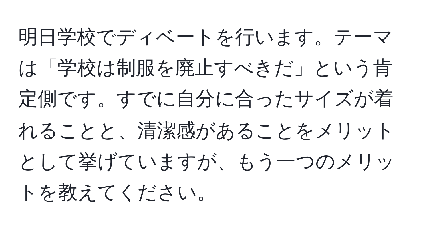 明日学校でディベートを行います。テーマは「学校は制服を廃止すべきだ」という肯定側です。すでに自分に合ったサイズが着れることと、清潔感があることをメリットとして挙げていますが、もう一つのメリットを教えてください。