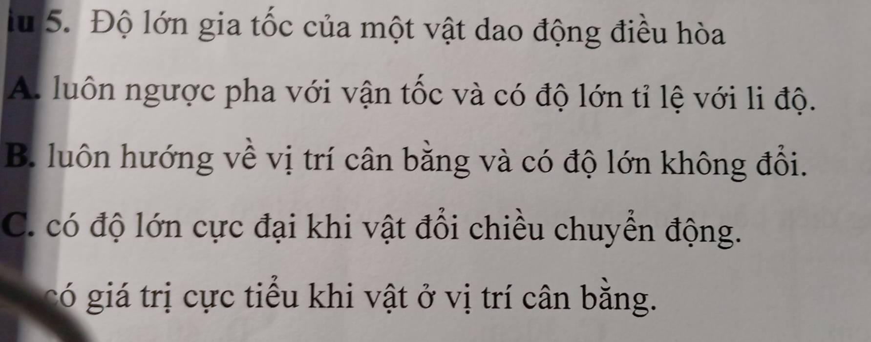 lu 5. Độ lớn gia tốc của một vật dao động điều hòa
A. luôn ngược pha với vận tốc và có độ lớn tỉ lệ với li độ.
B. luôn hướng về vị trí cân bằng và có độ lớn không đổi.
C. có độ lớn cực đại khi vật đổi chiều chuyển động.
có giá trị cực tiểu khi vật ở vị trí cân bằng.