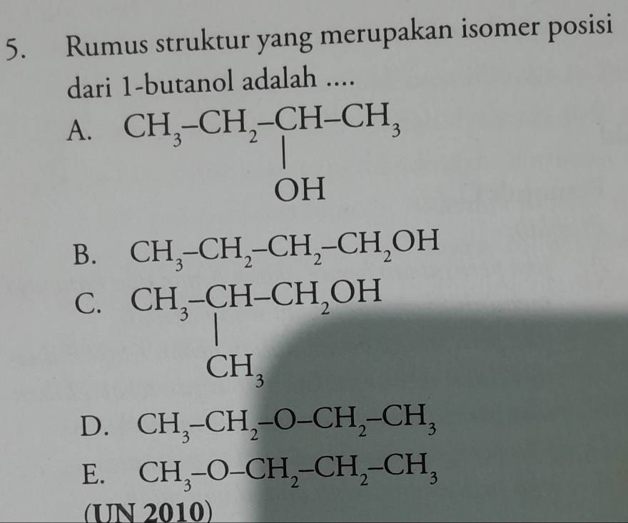 Rumus struktur yang merupakan isomer posisi
dari 1 -butanol adalah ....
A. CH_3-CH_2-CH-CH_3 OH
B. CH_3-CH_2-CH_2-CH_2OH
C. CH_3-CH-CH_2OH
D. CH_3-CH_2-O-CH_2-CH_3
E. CH_3-O-CH_2-CH_2-CH_3
(UN 2010)