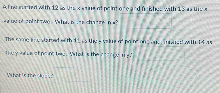 A line started with 12 as the x value of point one and finished with 13 as the x
value of point two. What is the change in x? 
The same line started with 11 as the y value of point one and finished with 14 as 
the y value of point two. What is the change in y? 
What is the slope?