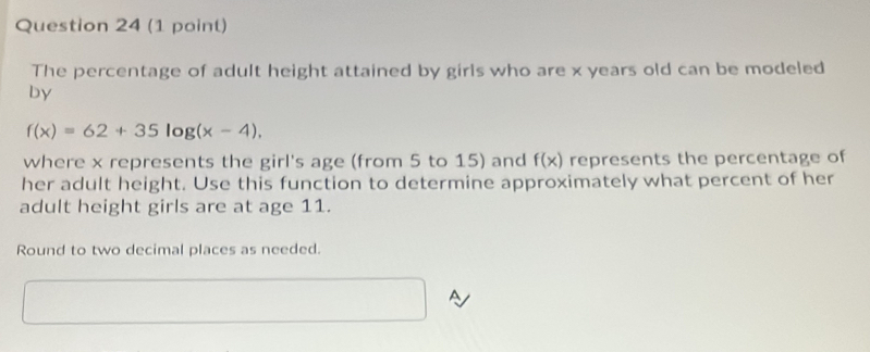 The percentage of adult height attained by girls who are x years old can be modeled 
by
f(x)=62+35log (x-4). 
where x represents the girl's age (from 5 to 15) and f(x) represents the percentage of 
her adult height. Use this function to determine approximately what percent of her 
adult height girls are at age 11. 
Round to two decimal places as needed. 
A