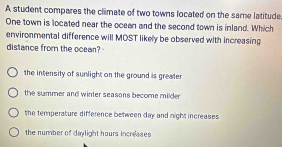 A student compares the climate of two towns located on the same latitude.
One town is located near the ocean and the second town is inland. Which
environmental difference will MOST likely be observed with increasing
distance from the ocean?·
the intensity of sunlight on the ground is greater
the summer and winter seasons become milder
the temperature difference between day and night increases
the number of daylight hours increases