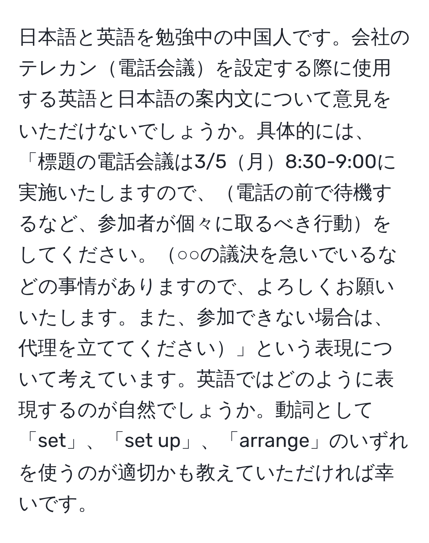 日本語と英語を勉強中の中国人です。会社のテレカン電話会議を設定する際に使用する英語と日本語の案内文について意見をいただけないでしょうか。具体的には、「標題の電話会議は3/5月8:30-9:00に実施いたしますので、電話の前で待機するなど、参加者が個々に取るべき行動をしてください。○○の議決を急いでいるなどの事情がありますので、よろしくお願いいたします。また、参加できない場合は、代理を立ててください」という表現について考えています。英語ではどのように表現するのが自然でしょうか。動詞として「set」、「set up」、「arrange」のいずれを使うのが適切かも教えていただければ幸いです。