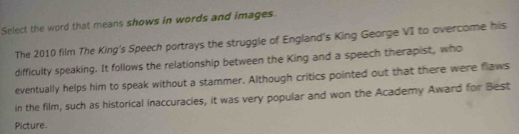 Select the word that means shows in words and images. 
The 2010 film The King's Speech portrays the struggle of England's King George VI to overcome his 
difficulty speaking. It follows the relationship between the King and a speech therapist, who 
eventually helps him to speak without a stammer. Although critics pointed out that there were flaws 
in the film, such as historical inaccuracies, it was very popular and won the Academy Award for Best 
Picture.