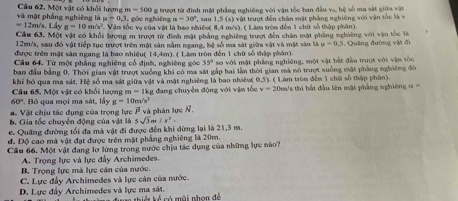 Một vật có khối lượng m=500 g trượt từ đinh mặt phẳng nghiêng với vận tốc ban đầu V_0, , hệ số ma sát giữa vật
và mặt phẳng nghiêng là mu =0,3 , góc nghiêng alpha =30° '', sau 1,5 (s) vật trượt đến chân mặt phẳng nghiêng với vận tốc là v
=12m/s. Lấy g=10m/s^2. Vận tốc v₀ của vật là bao nhiêu( 8,4 m/s). ( Làm tròn đến 1 chữ số thập phân).
Câu 63. Một vật có khối lượng m trượt từ đinh mặt phẳng nghiêng trượt đến chân mặt phẳng nghiêng với vận tốc là j
12m/s, sau đó vật tiếp tục trượt trên mặt sản nằm ngang, hệ số ma sát giữa vật và mặt sản là mu =0,5. Quãng đường vật đi
được trên mặt sàn ngang là bao nhiêu( 14,4m). ( Làm tròn đến 1 chữ số thập phân).
Câu 64. Từ một phẳng nghiêng cố định, nghiêng góc 35° so với mặt phẳng nghiêng, một vật bắt đầu trượt với vận tốc
ban đầu bằng 0. Thời gian vật trượt xuống khi có ma sát gấp hai lần thời gian mà nó trượt xuống mặt phẳng nghiêng đó
khi bỏ qua ma sát. Hệ số ma sát giữa vật và mặt nghiêng là bao nhiêu( 0,5). ( Làm tròn đến 1 chữ số thập phân).
Câu 65. Một vật có khối lượng m=1kg đang chuyển động với vận tốc v=20 m/s thì bắt đầu lên mặt phẳng nghiêng α == x=
60° *. Bỏ qua mọi ma sát, lấy g=10m/s^2
a. Vật chịu tác dụng của trọng lực vector P và phản lực vector N.
b. Gia tốc chuyển động của vật là 5sqrt(3)m/s^2.
c. Quãng đường tối đa mà vật đi được đến khi dừng lại là 21,3 m.
d. Độ cao mà vật đạt được trên mặt phẳng nghiêng là 20m.
Câu 66. Một vật đang lơ lửng trong nước chịu tác dụng của những lực nào?
A. Trọng lực và lực đầy Archimedes.
B. Trọng lực mà lực cản của nước.
C. Lực đầy Archimedes và lực cản của nước.
D. Lực đầy Archimedes và lực ma sát.
Xc thiết kế có mũi nhọn đề