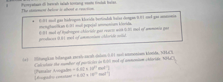 Pernyataan di bawah ialah tentang suatu tindak balas. 
The statement below is about a reaction.
0.01 mol gas hidrogen klorida bertindak balas dengan 0.01 mol gas ammonia 
menghasilkan 0.01 mol pepejal ammonium klorida.
0.01 mol of hydrogen chloride gas reacts with 0.01 mol of ammonia gas 
produces 0.01 mol of ammonium chloride solid. 
(@) Hitungkan bilangan zarah-zarah dalam 0.01 mol ammonium klorida, NH_4CL
Calculate the number of particles in 0.01 mol of ammonium chloride. NH_4Cl, 
[Pemalar Avogadro =6.02* 10^(23)mol^(-1)]
[Avogadro constant =6.02* 10^(23)mol^(-1)]